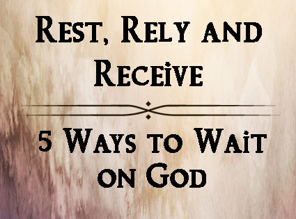 Rest, Rely and Receive: 5 Ways to Wait on God